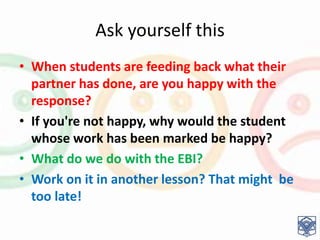 Ask yourself this
• When students are feeding back what their
partner has done, are you happy with the
response?
• If you're not happy, why would the student
whose work has been marked be happy?
• What do we do with the EBI?
• Work on it in another lesson? That might be
too late!
 