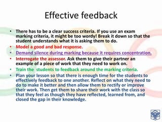 Effective feedback
• There has to be a clear success criteria. If you use an exam
marking criteria, it might be too wordy! Break it down so that the
student understands what it is asking them to do.
• Model a good and bad response.
• Demand silence during marking because it requires concentration.
• Interrogate the assessor. Ask them to give their partner an
example of a piece of work that they need to work on.
• Train the students to feedback around the marking criteria.
• Plan your lesson so that there is enough time for the students to
effectively feedback to one another. Reflect on what they need to
do to make it better and then allow them to rectify or improve
their work. Then get them to share their work with the class so
that they feel as though they have reflected, learned from, and
closed the gap in their knowledge.
 