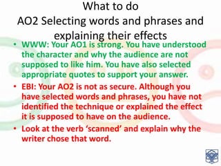 What to do
AO2 Selecting words and phrases and
explaining their effects
• WWW: Your AO1 is strong. You have understood
the character and why the audience are not
supposed to like him. You have also selected
appropriate quotes to support your answer.
• EBI: Your AO2 is not as secure. Although you
have selected words and phrases, you have not
identified the technique or explained the effect
it is supposed to have on the audience.
• Look at the verb ‘scanned’ and explain why the
writer chose that word.
 
