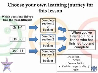 Choose your own learning journey for
this lesson
Qs 1-4
Which questions did you
find the most difficult?
Qs 5-8
Qs 9-11
Complete
section 1
of
booklet
Complete
section 2
of
booklet
Complete
section 3
of
booklet
When you’ve
finished, find a
friend who has
finished too and
complete
SAFETY NET
• Friends
• Exercise books
• Revision pages at side of
room
 