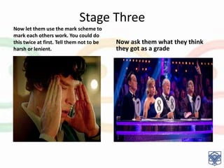 Stage Three
Now let them use the mark scheme to
mark each others work. You could do
this twice at first. Tell them not to be
harsh or lenient.
Now ask them what they think
they got as a grade
 