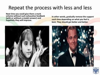 Repeat the process with less and less
Next time you could give them a mark
scheme without such exhaustive feedback
(with or without a model answer) and
hopefully they will improve.
In other words, gradually remove the support
each time depending on what you feel is
best. They should get better and better.
 