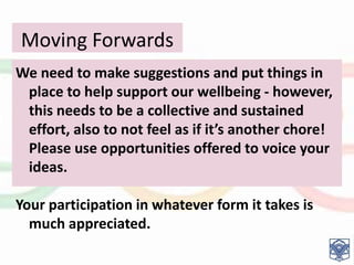 Moving Forwards
….We need to make suggestions and put things in
place to help support our wellbeing - however,
this needs to be a collective and sustained
effort, also to not feel as if it’s another chore!
Please use opportunities offered to voice your
ideas.
Your participation in whatever form it takes is
much appreciated.
 