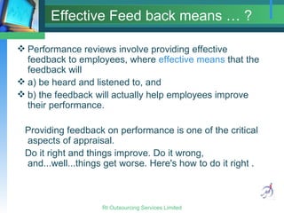 Effective Feed back means … ? Performance reviews involve providing effective feedback to employees, where  effective means  that the feedback will a) be heard and listened to, and  b) the feedback will actually help employees improve their performance.  Providing feedback on performance is one of the critical aspects of appraisal.  Do it right and things improve. Do it wrong, and...well...things get worse. Here's how to do it right . 