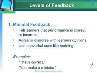 Levels of Feedback 1. Minimal Feedback Tell learners that performance is correct or incorrect Agree or disagree with learners opinions Use nonverbal cues like nodding Examples: “That’s correct.” “You make a mistake.” 