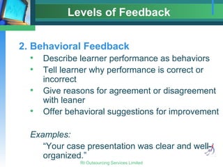 Levels of Feedback 2. Behavioral Feedback Describe learner performance as behaviors Tell learner why performance is correct or incorrect Give reasons for agreement or disagreement with leaner Offer behavioral suggestions for improvement Examples: “Your case presentation was clear and well-organized.” 