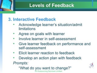 Levels of Feedback 3. Interactive Feedback Acknowledge learner’s situation/admit limitations Agree on goals with learner Involve learner in self-assessment Give learner feedback on performance and self-assessment Elicit learner reaction to feedback Develop an action plan with feedback Prompts: “What do you want to change?” 