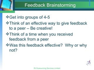 Feedback Brainstorming Get into groups of 4-5 Think of an effective way to give feedback to a peer – Be creative! Think of a time when you received feedback from a peer Was this feedback effective?  Why or why not? 