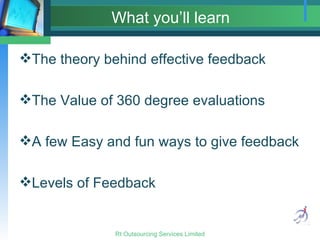 What you’ll learn The theory behind effective feedback The Value of 360 degree evaluations A few Easy and fun ways to give feedback Levels of Feedback 