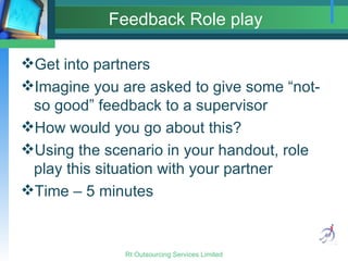 Feedback Role play Get into partners Imagine you are asked to give some “not-so good” feedback to a supervisor How would you go about this? Using the scenario in your handout, role play this situation with your partner Time – 5 minutes 