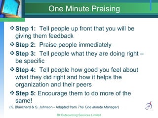 One Minute Praising Step 1:   Tell people up front that you will be giving them feedback Step 2:   Praise people immediately Step 3:   Tell people what they are doing right – be specific Step 4:   Tell people how good you feel about what they did right and how it helps the organization and their peers Step 5:  Encourage them to do more of the same! (K. Blanchard & S. Johnson - Adapted from  The One Minute Manager ) 