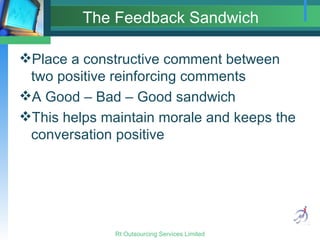 The Feedback Sandwich Place a constructive comment between two positive reinforcing comments A Good – Bad – Good sandwich This helps maintain morale and keeps the conversation positive 