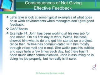 Consequences of Not Giving Effective Feedback  Let’s take a look at some typical examples of what goes on in work environments when managers don’t give good feedback. CASESssss Example #1: John has been working at his new job for one month. On his first day at work, Wilma, his boss, showed him what to do and got him started on a project. Since then, Wilma has communicated with him mostly through voice mail and e-mail. She walks past his cubicle and says hello a few times each day, but there hasn’t been much other communication. John is assuming he is doing his job properly, but he really isn’t sure. 