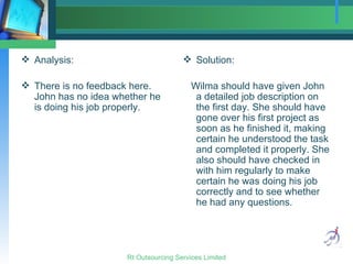 Analysis:  There is no feedback here. John has no idea whether he is doing his job properly. Solution: Wilma should have given John a detailed job description on the first day. She should have gone over his first project as soon as he finished it, making certain he understood the task and completed it properly. She also should have checked in with him regularly to make certain he was doing his job correctly and to see whether he had any questions. 