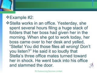 Example #2:  Stella works in an office. Yesterday, she spent several hours filing a huge stack of folders that her boss had given her in the morning. When she got to work today, her boss came over to her desk and yelled, “Stella! You did those files all wrong! Don’t you listen?” He said it so loudly that Stella’s three office mates turned toward her in shock. He went back into his office and slammed the door. 