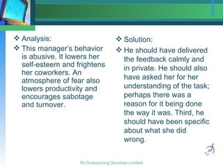 Analysis: This manager’s behavior is abusive. It lowers her self-esteem and frightens her coworkers. An atmosphere of fear also lowers productivity and encourages sabotage and turnover. Solution:  He should have delivered the feedback calmly and in private. He should also have asked her for her understanding of the task; perhaps there was a reason for it being done the way it was. Third, he should have been specific about what she did wrong. 