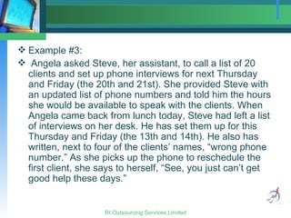 Example #3: Angela asked Steve, her assistant, to call a list of 20 clients and set up phone interviews for next Thursday and Friday (the 20th and 21st). She provided Steve with an updated list of phone numbers and told him the hours she would be available to speak with the clients. When Angela came back from lunch today, Steve had left a list of interviews on her desk. He has set them up for this Thursday and Friday (the 13th and 14th). He also has written, next to four of the clients’ names, “wrong phone number.” As she picks up the phone to reschedule the first client, she says to herself, “See, you just can’t get good help these days.” 