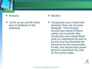 Analysis: As far as we can tell, there was no feedback to this employee. Solution: Employees have a hard time learning if they are not given feedback. This manager should have talked to Steve calmly and in private. She should also have asked Steve what he understood the task to be and why he scheduled the interviews for the wrong dates. Finally, she should have asked Steve to reschedule the calls for the correct dates. 
