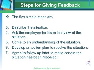 Steps for Giving Feedback The five simple steps are: Describe the situation. Ask the employee for his or her view of the situation. Come to an understanding of the situation. Develop an action plan to resolve the situation. Agree to follow up later to make certain the situation has been resolved. 