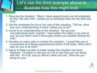 Let’s use the third example above to illustrate how this might look. 1. Describe the situation. “Steve, these appointments are all scheduled for the 13th and 14th. I asked you to schedule them for the 20th and 21st.” 2. Ask the employee for his or her view of the situation. “Tell me, what was your understanding of what I asked you to do?” 3. Come to an understanding of the situation. “So you just misunderstood what I wanted. I had written the dates in my note to you, but you didn’t read it thoroughly before you started making the calls.” 4. Develop an action plan to resolve the situation. “I would like you to re-schedule all of these appointments before 5:00 today. What will it take for you to do that?” 5. Agree to follow up later to make certain the situation has been resolved. “I’ll check in with you at 4:30 to see how you are doing with this.” At 4:30, stop by Steve’s desk and ask, “How are you doing on your  