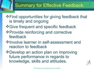 Summary for Effective Feedback: Find opportunities for giving feedback that is timely and ongoing Give frequent and specific feedback Provide reinforcing and corrective feedback Involve learner in self-assessment and reaction to feedback Develop an action plan on improving future performance in regards to knowledge, skills and attitudes. 