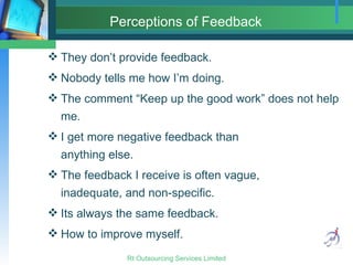 Perceptions of Feedback   They don’t provide feedback. Nobody tells me how I’m doing. The comment “Keep up the good work” does not help me. I get more negative feedback than  anything else. The feedback I receive is often vague, inadequate, and non-specific. Its always the same feedback. How to improve myself. 