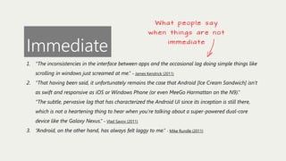 What people say

Immediate

w h e n t h i n g s a re n o t
immediate

1. “The inconsistencies in the interface between apps and the occasional lag doing simple things like
scrolling in windows just screamed at me.” – James Kendrick (2011)
2. “That having been said, it unfortunately remains the case that Android [Ice Cream Sandwich] isn’t
as swift and responsive as iOS or Windows Phone (or even MeeGo Harmattan on the N9).”
“The subtle, pervasive lag that has characterized the Android UI since its inception is still there,
which is not a heartening thing to hear when you’re talking about a super-powered dual-core
device like the Galaxy Nexus.” – Vlad Savov (2011)
3. “Android, on the other hand, has always felt laggy to me.” - Mike Rundle (2011)

 