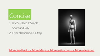Concise
1. KISSS – Keep It Simple,
Short and Silly.
2. Over clarification is a trap.

More feedback -> More Mass -> More instruction -> More alienation

 