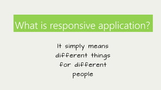 What is responsive application?
It simply means
d i f f e re n t t h i n g s

f o r d i f f e re n t
people

 
