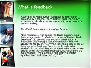 What is feedback According to Hattie (2009) feedback is information provided by a teacher, peer, parent, book, one’s own experience, etc about aspects of one’s performance or understanding. Feedback is a consequence of performance.  “ The mistake … was seeing feedback as something  teachers provided to students …  most of the feedback [teachers] did provide was social and behavioural … Feedback was most powerful when it was from the  student to the teacher  … When teachers seek, or are at least open to, feedback from students as to what students know, what they understand, where they make errors, when they have misconceptions, when they are not engaged – then teaching and learning can be synchronised and powerful” (pg 173)  