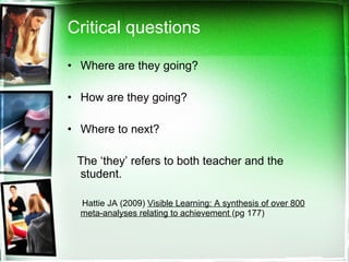 Critical questions Where are they going? How are they going? Where to next? The ‘they’ refers to both teacher and the student. Hattie JA (2009)  Visible Learning: A synthesis of over 800 meta-analyses relating to achievement  (pg 177) 