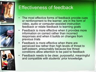 Effectiveness of feedback The most effective forms of feedback provide cues or reinforcement to the learner, are in the form of video, audio or computer-assisted instruction feedback or relate feedback to learning goals Feedback is more effective when it provides more information on correct rather than incorrect responses and when it builds on changes from previous trials Feedback is more effective when there are perceived low rather than high levels of threat to self-esteem, presumably because low threat conditions allow attention to be paid to feedback Feedback needs to be clear, purposeful, meaningful and compatible with students’ prior knowledge.  