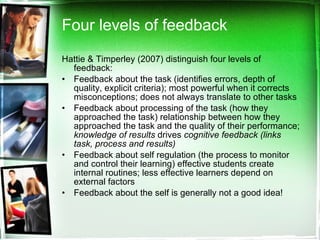 Four levels of feedback Hattie & Timperley (2007) distinguish four levels of feedback: Feedback about the task (identifies errors, depth of quality, explicit criteria); most powerful when it corrects misconceptions; does not always translate to other tasks Feedback about processing of the task (how they approached the task) relationship between how they approached the task and the quality of their performance;  knowledge of results  drives  cognitive feedback (links task, process and results) Feedback about self regulation (the process to monitor and control their learning) effective students create internal routines; less effective learners depend on external factors Feedback about the self is generally not a good idea!  