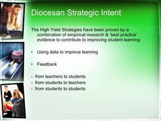 Diocesan Strategic Intent  The High Yield Strategies have been proven by a combination of empirical research & ‘best practice’ evidence to contribute to improving student learning:  Using data to improve learning Feedback  -  from teachers to students -  from students to teachers -  from students to students 