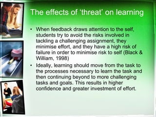 The effects of ‘threat’ on learning When feedback draws attention to the self, students try to avoid the risks involved in tackling a challenging assignment, they minimise effort, and they have a high risk of failure in order to minimise risk to self (Black & William, 1998)  Ideally, learning should move from the task to the processes necessary to learn the task and then continuing beyond to more challenging tasks and goals. This results in higher confidence and greater investment of effort.  