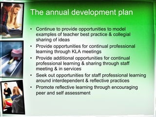 The annual development plan Continue to provide opportunities to model examples of teacher best practice & collegial sharing of ideas Provide opportunities for continual professional learning through KLA meetings Provide additional opportunities for continual professional learning & sharing through staff meeting & in services Seek out opportunities for staff professional learning around interdependent & reflective practices Promote reflective learning through encouraging peer and self assessment   