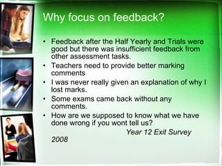 Why focus on feedback? Feedback after the Half Yearly and Trials were good but there was insufficient feedback from other assessment tasks. Teachers need to provide better marking comments I was never really given an explanation of why I lost marks. Some exams came back without any comments. How are we supposed to know what we have done wrong if you wont tell us? Year 12 Exit Survey 2008   