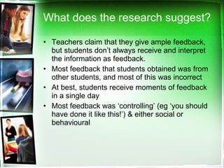 What does the research suggest? Teachers claim that they give ample feedback, but students don’t always receive and interpret the information as feedback. Most feedback that students obtained was from other students, and most of this was incorrect At best, students receive moments of feedback in a single day Most feedback was ‘controlling’ (eg ‘you should have done it like this!’) & either social or behavioural 