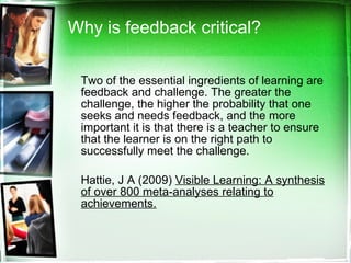 Why is feedback critical? Two of the essential ingredients of learning are feedback and challenge. The greater the challenge, the higher the probability that one seeks and needs feedback, and the more important it is that there is a teacher to ensure that the learner is on the right path to successfully meet the challenge.  Hattie, J A (2009)  Visible Learning: A synthesis of over 800 meta-analyses relating to achievements. 