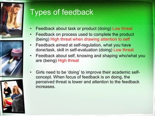 Types of feedback  Feedback about task or product (doing)  Low threat   Feedback on process used to complete the product (being)  High threat when drawing attention to self Feedback aimed at self-regulation, what you have done/task, skill in self-evaluation (doing)  Low threat Feedback about self, knowing and shaping who/what you are (being)  High threat Girls need to be ‘doing’ to improve their academic self-concept. When focus of feedback is on doing, the perceived threat is lower and attention to the feedback increases.  