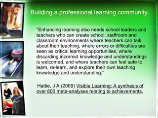 Building a professional learning community. “ Enhancing learning also needs school leaders and teachers who can create school, staffroom and classroom environments where teachers can talk about their teaching, where errors or difficulties are seen as critical learning opportunities, where discarding incorrect knowledge and understandings is welcomed, and where teachers can feel safe to learn, re-learn, and explore their own teaching knowledge and understanding.” Hattie, J A (2009)  Visible Learning: A synthesis of over 800 meta-analyses relating to achievements. 