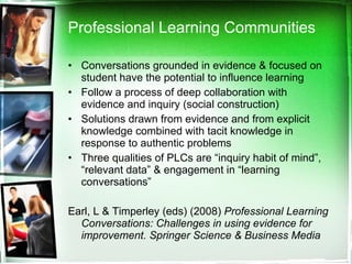 Professional Learning Communities Conversations grounded in evidence & focused on student have the potential to influence learning Follow a process of deep collaboration with evidence and inquiry (social construction) Solutions drawn from evidence and from explicit knowledge combined with tacit knowledge in response to authentic problems Three qualities of PLCs are “inquiry habit of mind”, “relevant data” & engagement in “learning conversations”  Earl, L & Timperley (eds) (2008)  Professional Learning Conversations: Challenges in using evidence for improvement. Springer Science & Business Media 