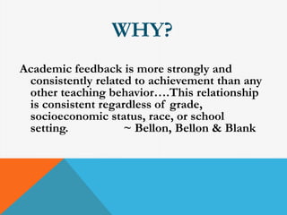 WHY? 
Academic feedback is more strongly and 
consistently related to achievement than any 
other teaching behavior….This relationship 
is consistent regardless of grade, 
socioeconomic status, race, or school 
setting. ~ Bellon, Bellon & Blank 
 