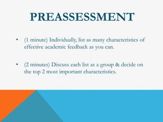 PREASSESSMENT 
• (1 minute) Individually, list as many characteristics of 
effective academic feedback as you can. 
• (2 minutes) Discuss each list as a group & decide on 
the top 2 most important characteristics. 
 