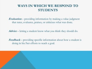 WAYS IN WHICH WE RESPOND TO 
STUDENTS 
Evaluation – providing information by making a value judgment 
that rates, evaluates, praises, or criticizes what was done. 
Advice – letting a student know what you think they should do. 
Feedback – providing specific information about how a student is 
doing in his/her efforts to reach a goal. 
 