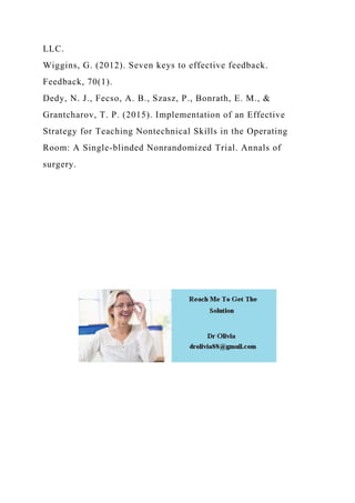 LLC.
Wiggins, G. (2012). Seven keys to effective feedback.
Feedback, 70(1).
Dedy, N. J., Fecso, A. B., Szasz, P., Bonrath, E. M., &
Grantcharov, T. P. (2015). Implementation of an Effective
Strategy for Teaching Nontechnical Skills in the Operating
Room: A Single-blinded Nonrandomized Trial. Annals of
surgery.
 