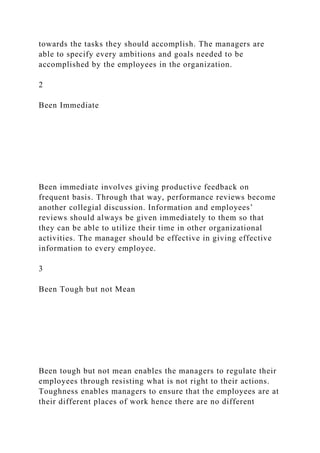 towards the tasks they should accomplish. The managers are
able to specify every ambitions and goals needed to be
accomplished by the employees in the organization.
2
Been Immediate
Been immediate involves giving productive feedback on
frequent basis. Through that way, performance reviews become
another collegial discussion. Information and employees’
reviews should always be given immediately to them so that
they can be able to utilize their time in other organizational
activities. The manager should be effective in giving effective
information to every employee.
3
Been Tough but not Mean
Been tough but not mean enables the managers to regulate their
employees through resisting what is not right to their actions.
Toughness enables managers to ensure that the employees are at
their different places of work hence there are no different
 