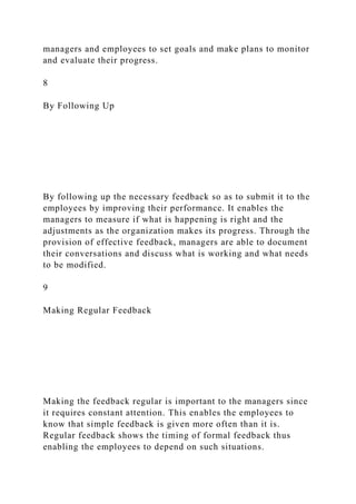 managers and employees to set goals and make plans to monitor
and evaluate their progress.
8
By Following Up
By following up the necessary feedback so as to submit it to the
employees by improving their performance. It enables the
managers to measure if what is happening is right and the
adjustments as the organization makes its progress. Through the
provision of effective feedback, managers are able to document
their conversations and discuss what is working and what needs
to be modified.
9
Making Regular Feedback
Making the feedback regular is important to the managers since
it requires constant attention. This enables the employees to
know that simple feedback is given more often than it is.
Regular feedback shows the timing of formal feedback thus
enabling the employees to depend on such situations.
 