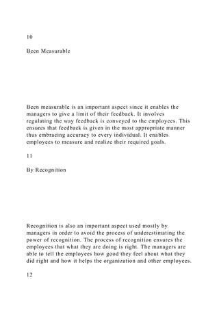 10
Been Measurable
Been measurable is an important aspect since it enables the
managers to give a limit of their feedback. It involves
regulating the way feedback is conveyed to the employees. This
ensures that feedback is given in the most appropriate manner
thus embracing accuracy to every individual. It enables
employees to measure and realize their required goals.
11
By Recognition
Recognition is also an important aspect used mostly by
managers in order to avoid the process of underestimating the
power of recognition. The process of recognition ensures the
employees that what they are doing is right. The managers are
able to tell the employees how good they feel about what they
did right and how it helps the organization and other employees.
12
 