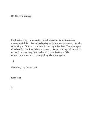 By Understanding
Understanding the organizational situation is an important
aspect which involves developing action plans necessary for the
resolving different situations in the organization. The managers
develop feedback which is necessary for providing information
needed in ensuring that each and every factors of the
organization are well managed by the employees.
13
Encouraging Generated
Solution
s
 